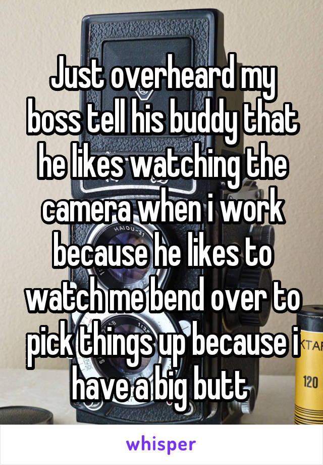 Just overheard my boss tell his buddy that he likes watching the camera when i work because he likes to watch me bend over to pick things up because i have a big butt 