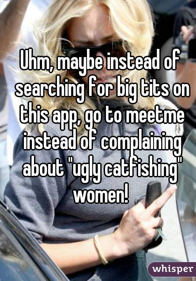 Uhm, maybe instead of searching for big tits on this app, go to meetme instead of complaining about "ugly catfishing" women! 