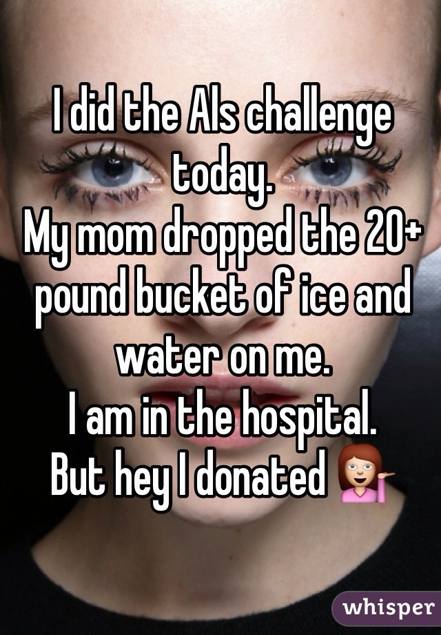 I did the Als challenge today.
My mom dropped the 20+ pound bucket of ice and water on me.
I am in the hospital.
But hey I donated 💁