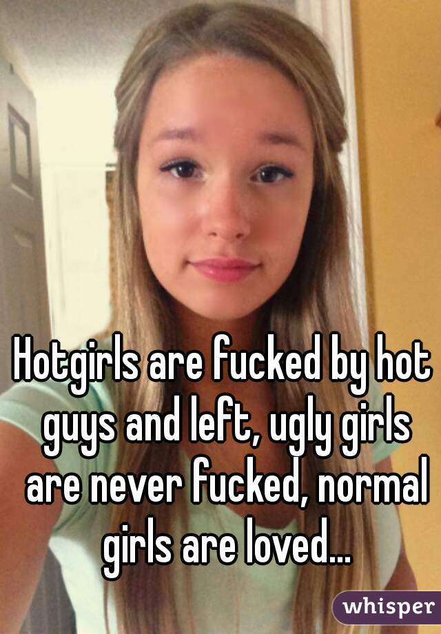 Hotgirls are fucked by hot guys and left, ugly girls are never fucked, normal girls are loved...