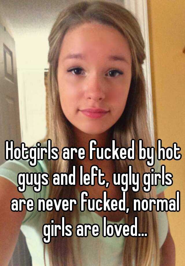 Hotgirls are fucked by hot guys and left, ugly girls are never fucked, normal girls are loved...