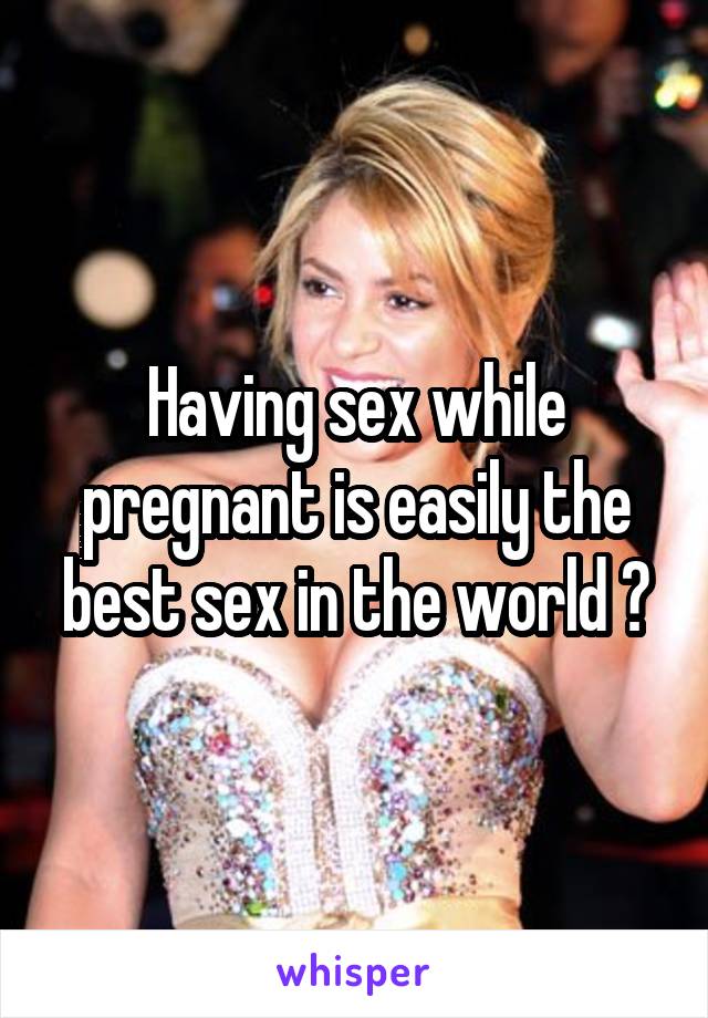 Having sex while pregnant is easily the best sex in the world 😍