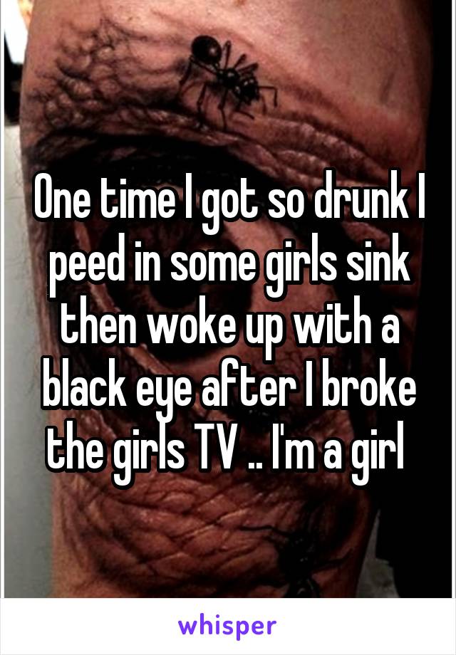 One time I got so drunk I peed in some girls sink then woke up with a black eye after I broke the girls TV .. I'm a girl 