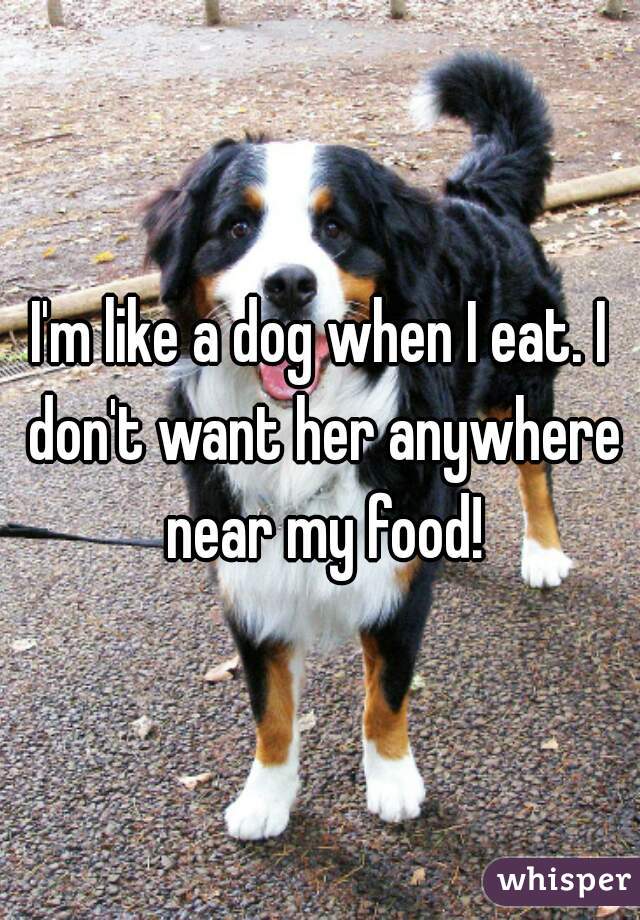 I'm like a dog when I eat. I don't want her anywhere near my food!