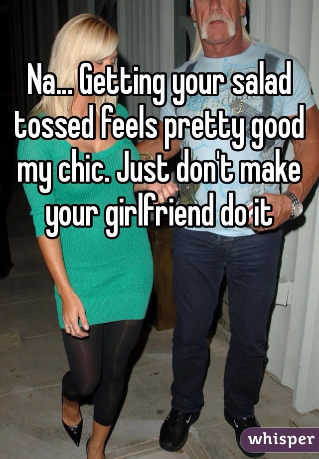 Na... Getting your salad tossed feels pretty good my chic. Just don't make your girlfriend do it