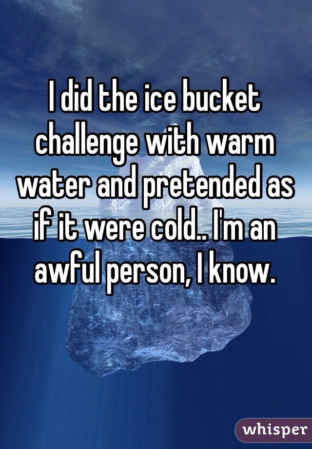 I did the ice bucket challenge with warm water and pretended as if it were cold.. I'm an awful person, I know.