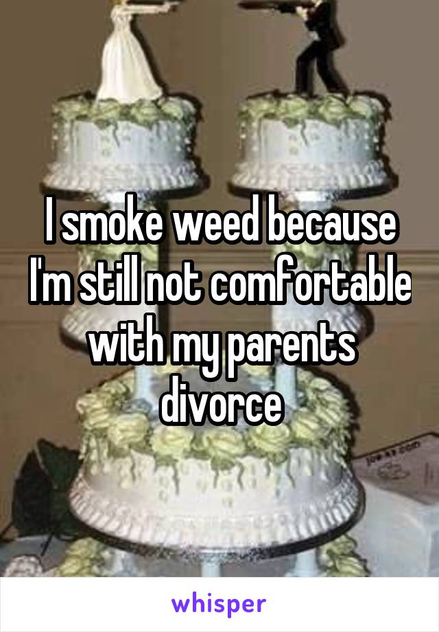 I smoke weed because I'm still not comfortable with my parents divorce