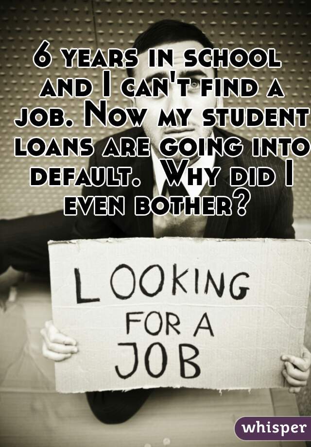 6 years in school and I can't find a job. Now my student loans are going into default.  Why did I even bother? 