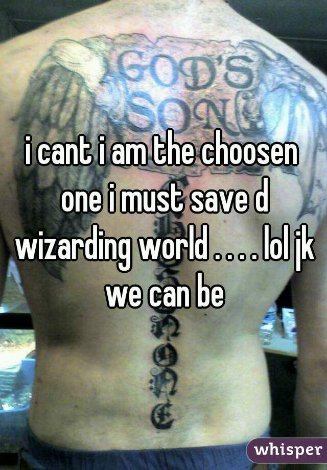 i cant i am the choosen one i must save d wizarding world . . . . lol jk we can be