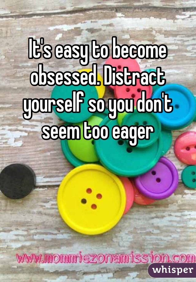 It's easy to become obsessed. Distract yourself so you don't seem too eager 