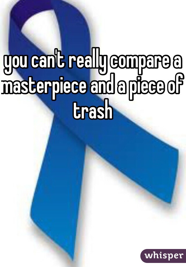 you can't really compare a masterpiece and a piece of trash