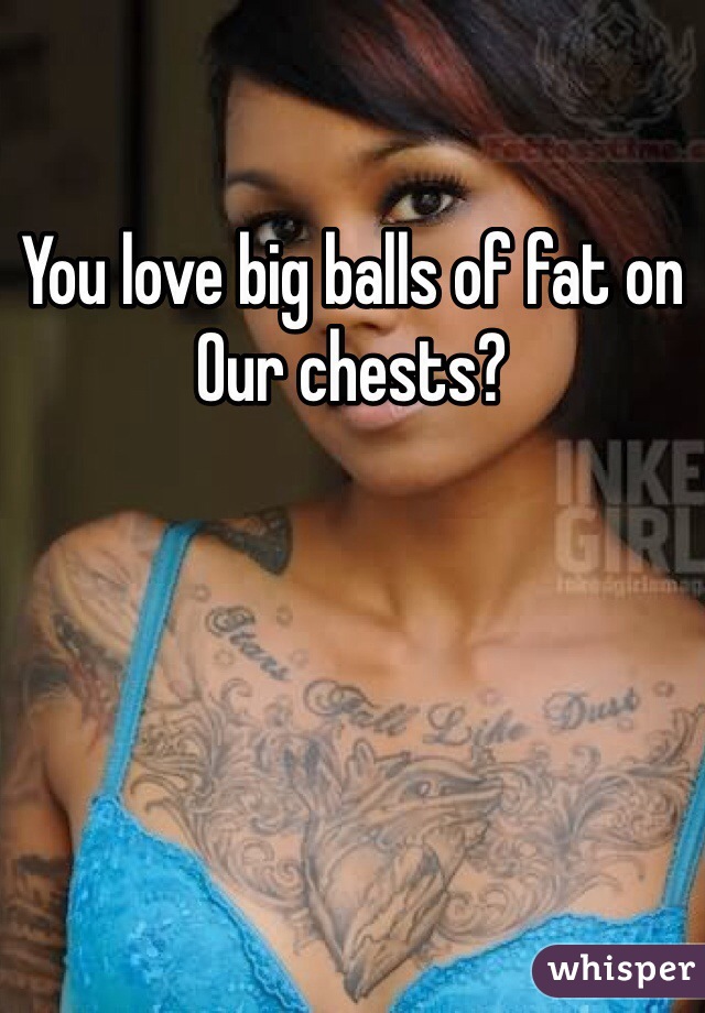 You love big balls of fat on
Our chests?