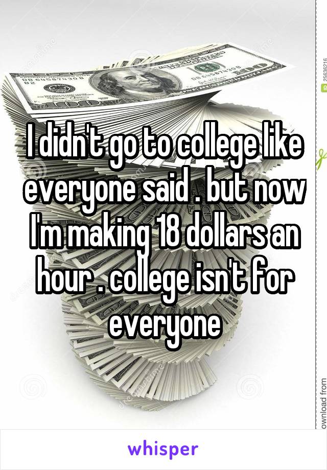 I didn't go to college like everyone said . but now I'm making 18 dollars an hour . college isn't for everyone