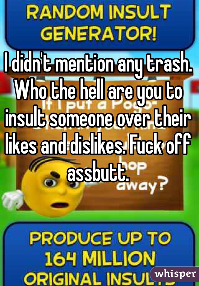 I didn't mention any trash. Who the hell are you to insult someone over their likes and dislikes. Fuck off assbutt. 