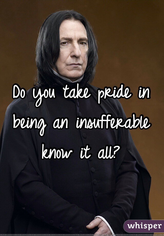 Do you take pride in being an insufferable know it all?