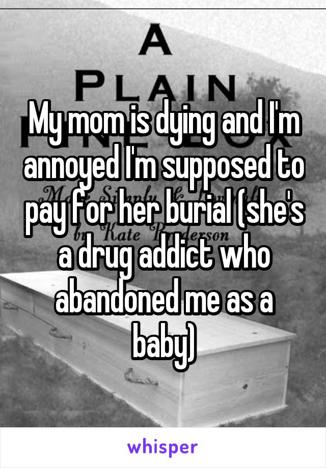 My mom is dying and I'm annoyed I'm supposed to pay for her burial (she's a drug addict who abandoned me as a baby)