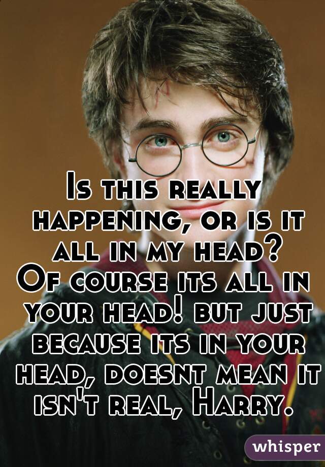 Is this really happening, or is it all in my head?



Of course its all in your head! but just because its in your head, doesnt mean it isn't real, Harry. 