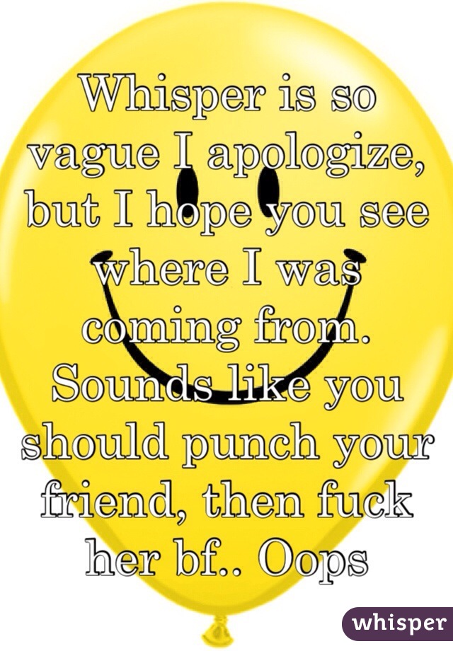 Whisper is so vague I apologize, but I hope you see where I was coming from. Sounds like you should punch your friend, then fuck her bf.. Oops
