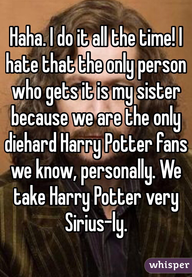 Haha. I do it all the time! I hate that the only person who gets it is my sister because we are the only diehard Harry Potter fans we know, personally. We take Harry Potter very Sirius-ly.