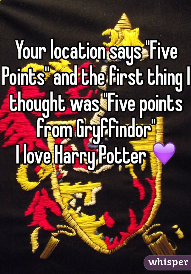 Your location says "Five Points" and the first thing I thought was "Five points from Gryffindor" 
I love Harry Potter 💜