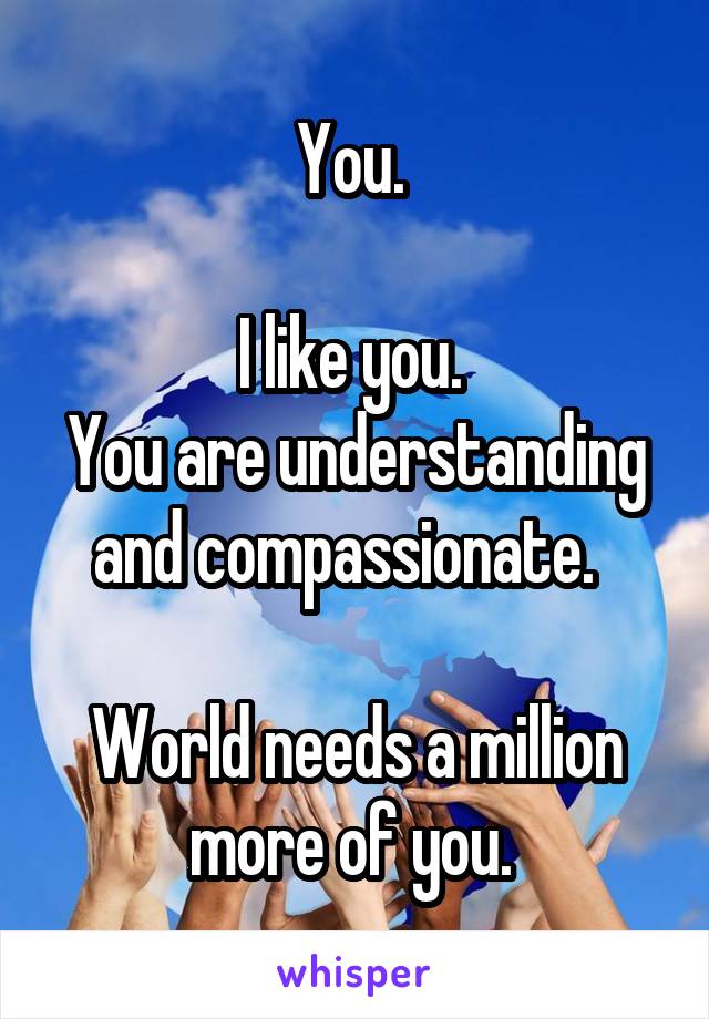 You. 

I like you. 
You are understanding and compassionate.  

World needs a million more of you. 