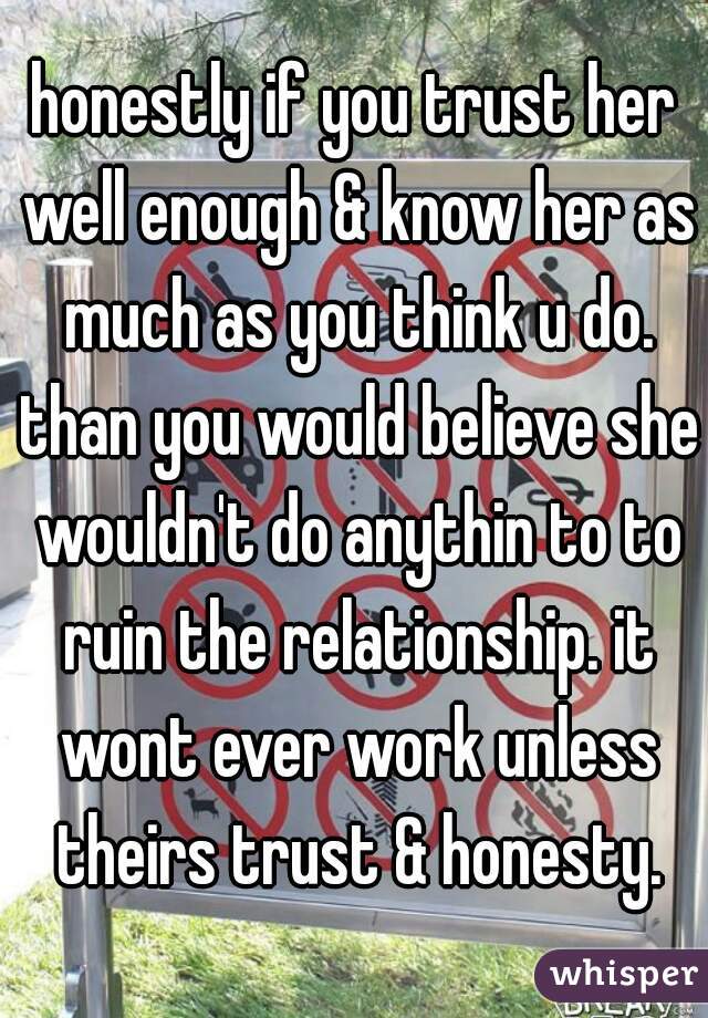 honestly if you trust her well enough & know her as much as you think u do. than you would believe she wouldn't do anythin to to ruin the relationship. it wont ever work unless theirs trust & honesty.