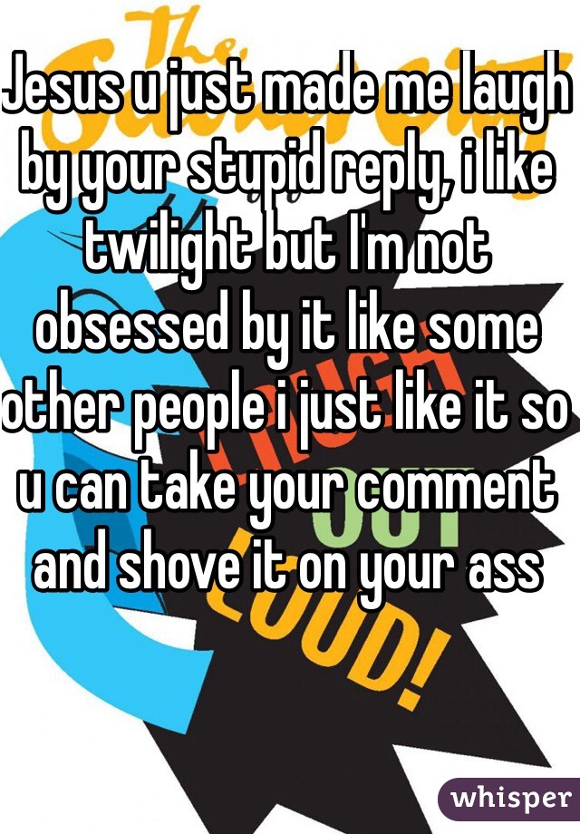 Jesus u just made me laugh by your stupid reply, i like twilight but I'm not obsessed by it like some other people i just like it so u can take your comment and shove it on your ass 