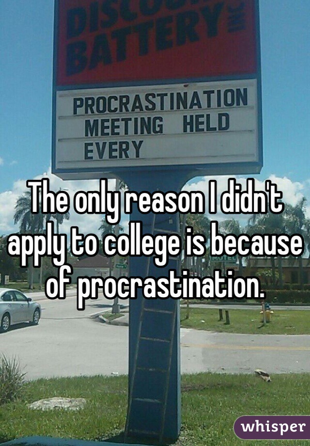 The only reason I didn't apply to college is because of procrastination.