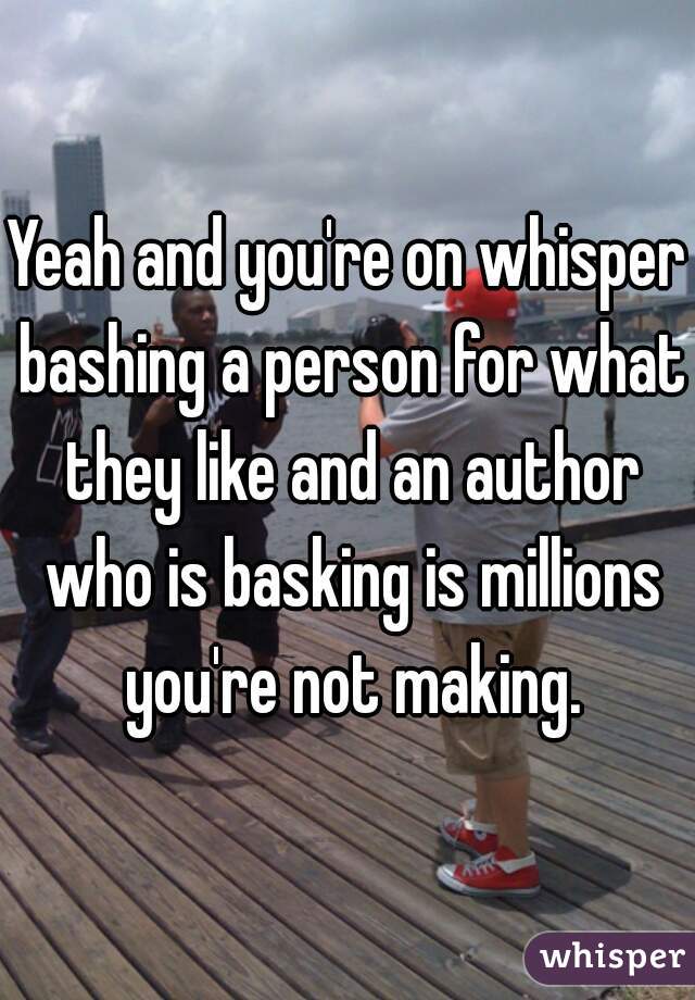 Yeah and you're on whisper bashing a person for what they like and an author who is basking is millions you're not making.