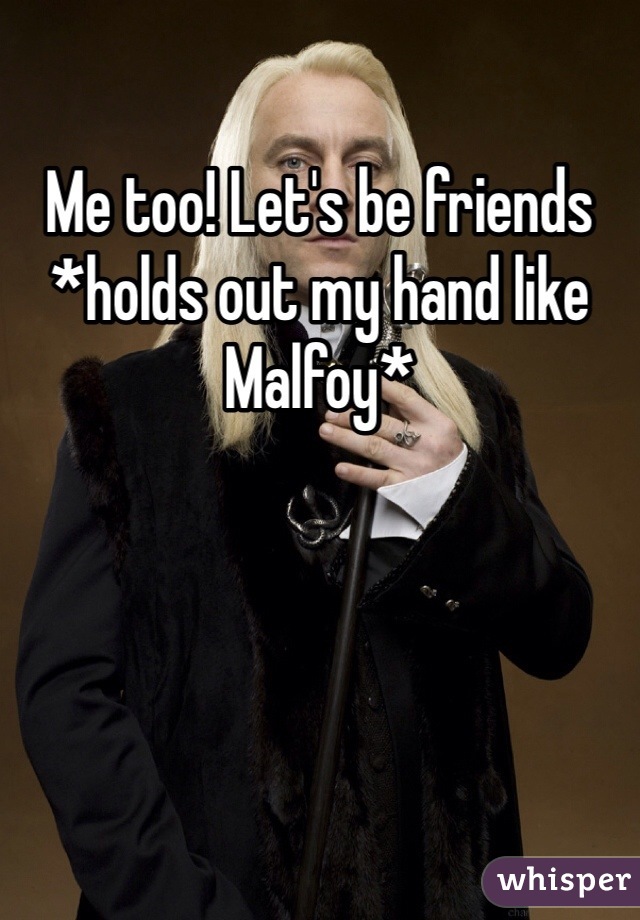 Me too! Let's be friends *holds out my hand like Malfoy*