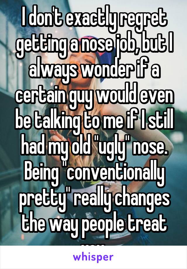 I don't exactly regret getting a nose job, but I always wonder if a certain guy would even be talking to me if I still had my old "ugly" nose. Being "conventionally pretty" really changes the way people treat you.