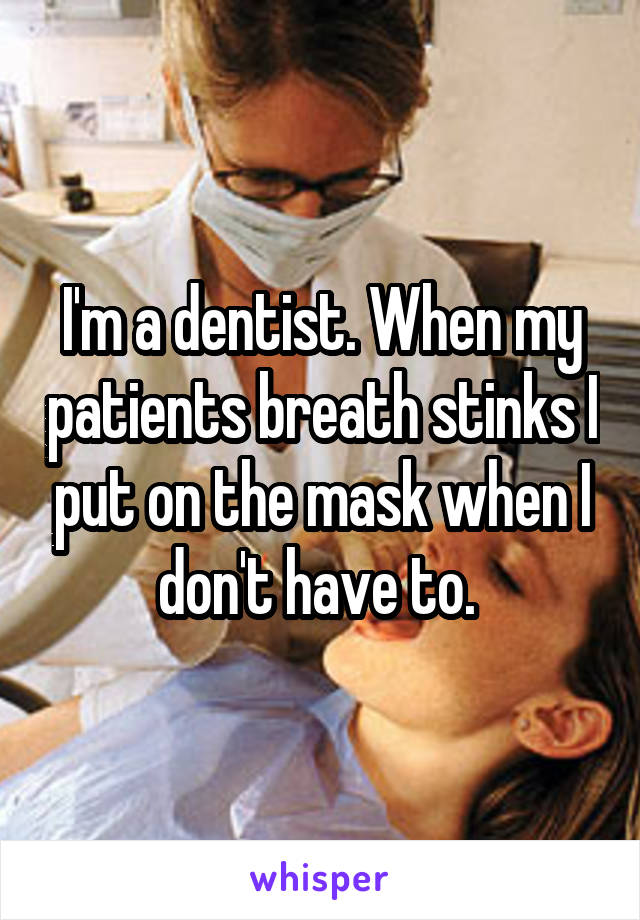 I'm a dentist. When my patients breath stinks I put on the mask when I don't have to. 