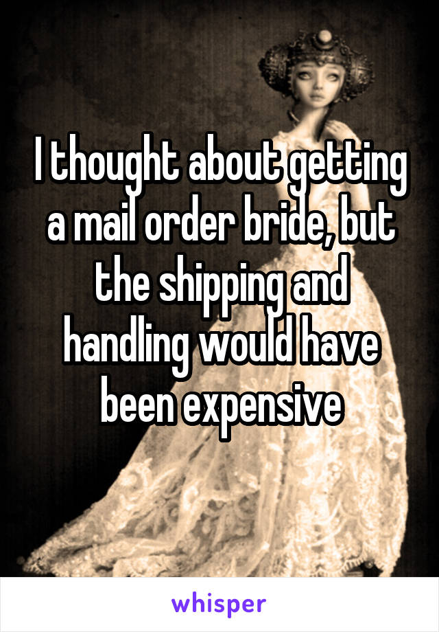 I thought about getting a mail order bride, but the shipping and handling would have been expensive
