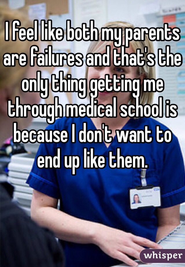 I feel like both my parents are failures and that's the only thing getting me through medical school is because I don't want to end up like them. 