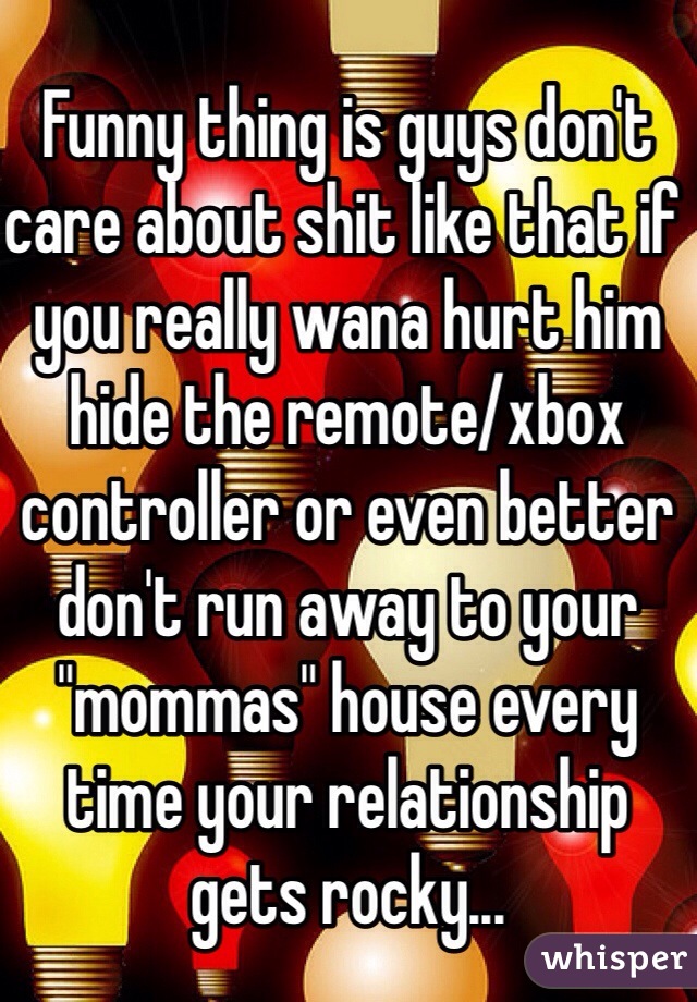 Funny thing is guys don't care about shit like that if you really wana hurt him hide the remote/xbox controller or even better don't run away to your "mommas" house every time your relationship gets rocky...
