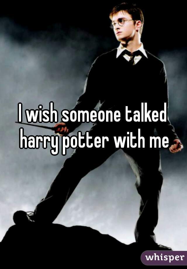I wish someone talked harry potter with me