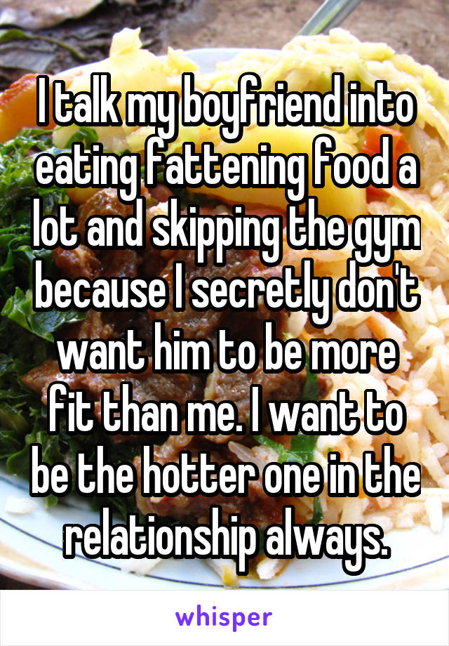 I talk my boyfriend into eating fattening food a lot and skipping the gym because I secretly don't want him to be more fit than me. I want to be the hotter one in the relationship always.