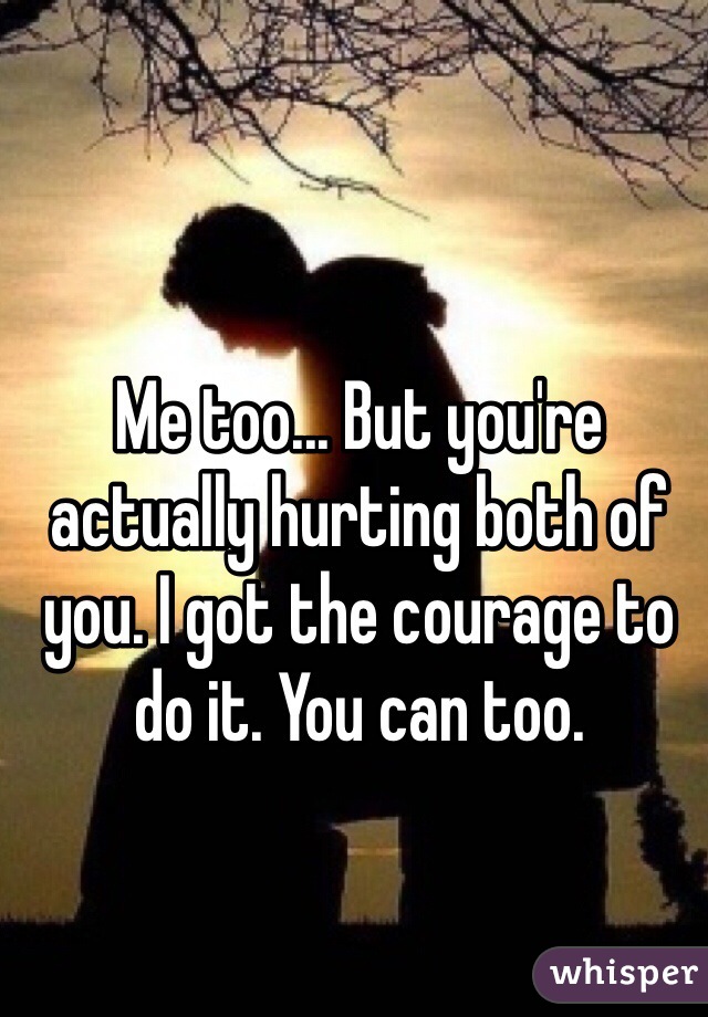 Me too... But you're actually hurting both of you. I got the courage to do it. You can too.