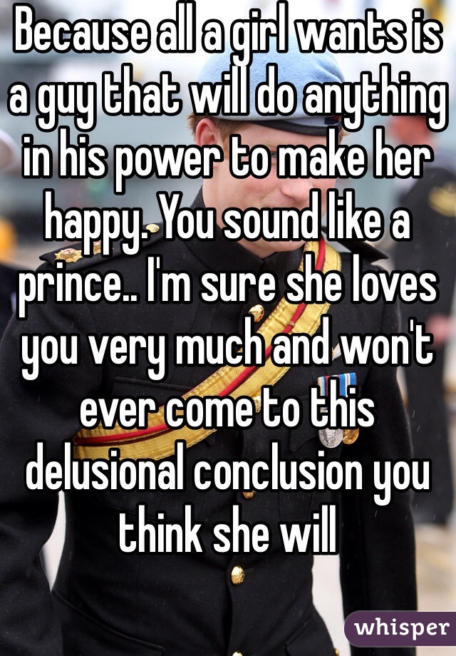 Because all a girl wants is a guy that will do anything in his power to make her happy. You sound like a prince.. I'm sure she loves you very much and won't ever come to this delusional conclusion you think she will 