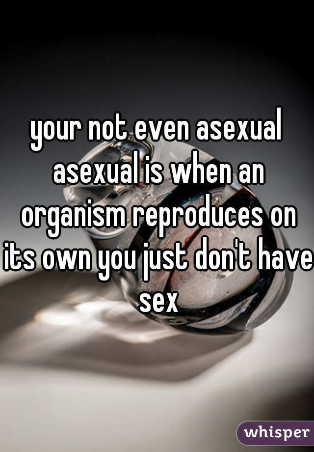 your not even asexual asexual is when an organism reproduces on its own you just don't have sex