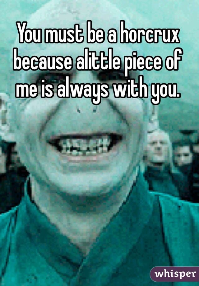 You must be a horcrux because alittle piece of me is always with you. 