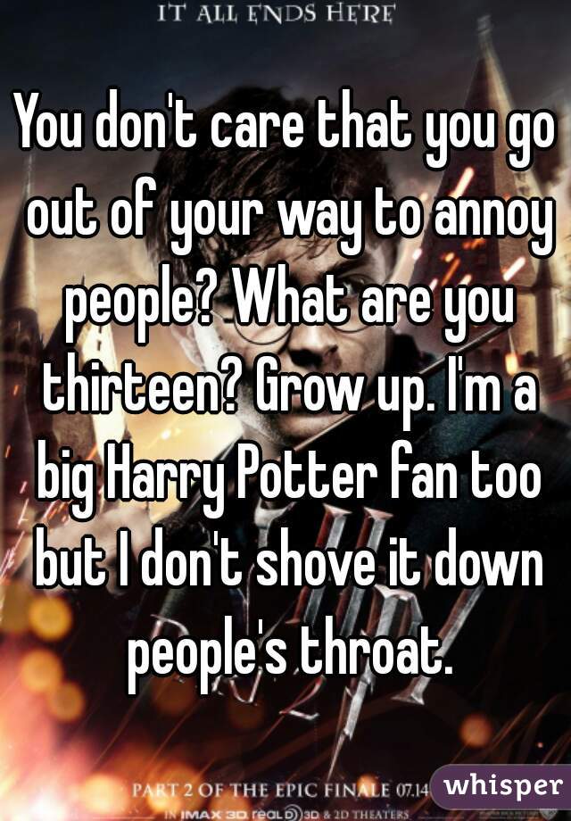 You don't care that you go out of your way to annoy people? What are you thirteen? Grow up. I'm a big Harry Potter fan too but I don't shove it down people's throat.
