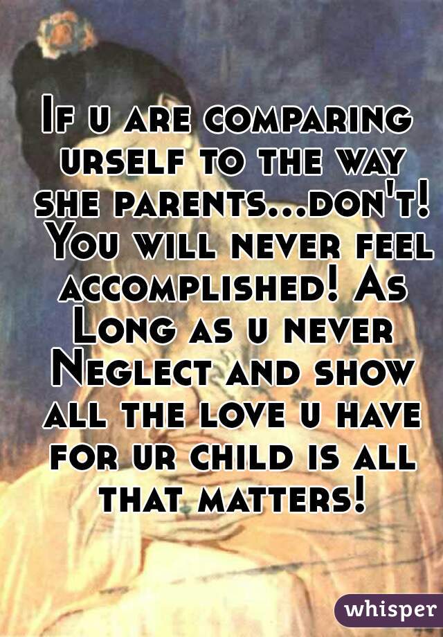 If u are comparing urself to the way she parents...don't!  You will never feel accomplished! As Long as u never Neglect and show all the love u have for ur child is all that matters!