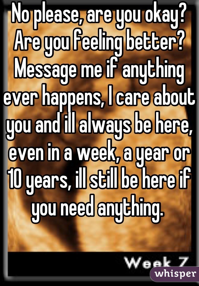No please, are you okay? Are you feeling better? Message me if anything ever happens, I care about you and ill always be here, even in a week, a year or 10 years, ill still be here if you need anything. 