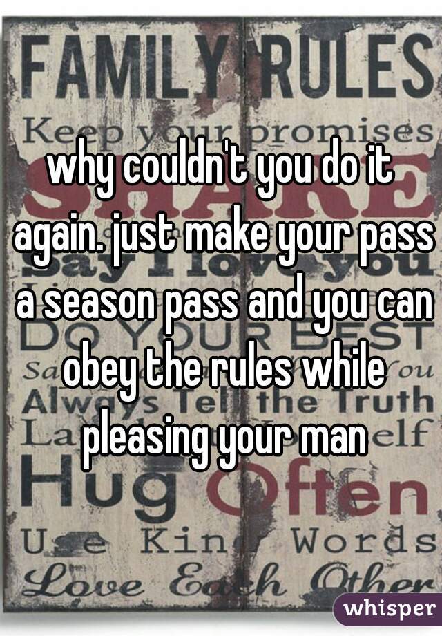 why couldn't you do it again. just make your pass a season pass and you can obey the rules while pleasing your man