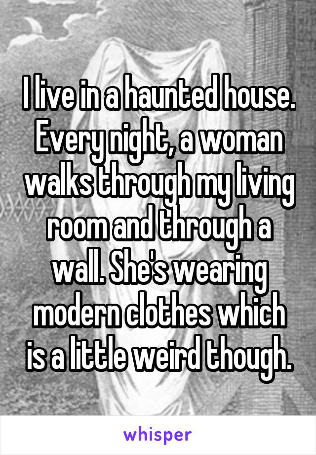 I live in a haunted house. Every night, a woman walks through my living room and through a wall. She's wearing modern clothes which is a little weird though.