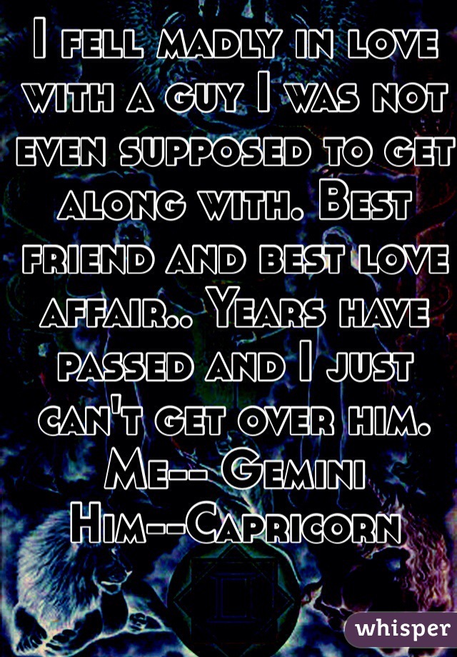 I fell madly in love with a guy I was not even supposed to get along with. Best friend and best love affair.. Years have passed and I just can't get over him. 
Me-- Gemini
Him--Capricorn 