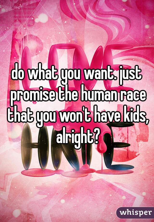 do what you want. just promise the human race that you won't have kids, alright?