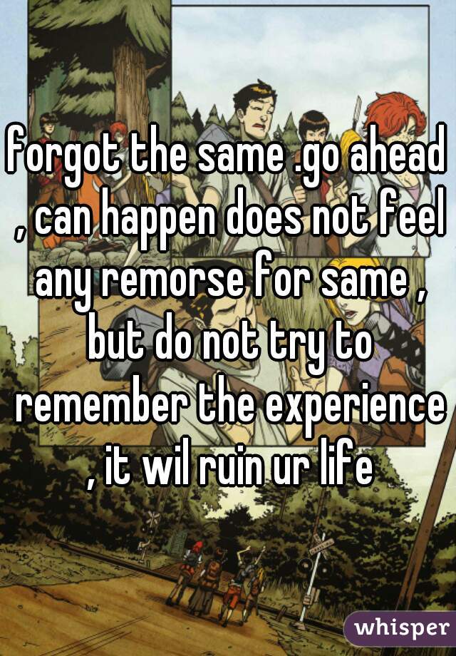 forgot the same .go ahead , can happen does not feel any remorse for same , but do not try to remember the experience , it wil ruin ur life