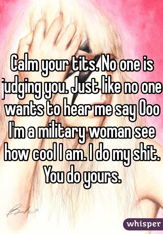 Calm your tits. No one is judging you. Just like no one wants to hear me say Ooo I'm a military woman see how cool I am. I do my shit. You do yours. 